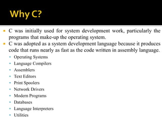  C was initially used for system development work, particularly the
programs that make-up the operating system.
 C was adopted as a system development language because it produces
code that runs nearly as fast as the code written in assembly language.
 Operating Systems
 Language Compilers
 Assemblers
 Text Editors
 Print Spoolers
 Network Drivers
 Modern Programs
 Databases
 Language Interpreters
 Utilities
 