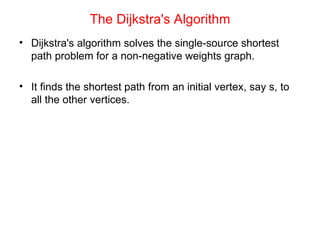 The Dijkstra's Algorithm Dijkstra's algorithm solves the single-source shortest path problem for a non-negative weights graph. It finds the shortest path from an initial vertex, say s, to all the other vertices. 