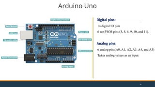 Arduino Uno
Digital pins:
14 digital IO pins
6 are PWM pins (3, 5, 6, 9, 10, and 11).
Analog pins:
6 analog pins(A0, A1, A2, A3, A4, and A5)
Takes analog values as an input
20
 