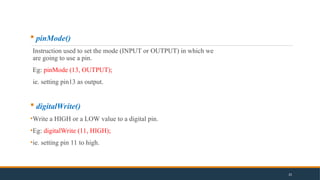  pinMode()
Instruction used to set the mode (INPUT or OUTPUT) in which we
are going to use a pin.
Eg: pinMode (13, OUTPUT);
ie. setting pin13 as output.
 digitalWrite()
•Write a HIGH or a LOW value to a digital pin.
•Eg: digitalWrite (11, HIGH);
•ie. setting pin 11 to high.
25
 