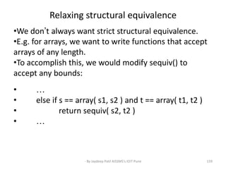 Relaxing structural equivalence
•We don’t always want strict structural equivalence.
•E.g. for arrays, we want to write functions that accept
arrays of any length.
•To accomplish this, we would modify sequiv() to
accept any bounds:
• …
• else if s == array( s1, s2 ) and t == array( t1, t2 )
• return sequiv( s2, t2 )
• …
159- By Jaydeep Patil AISSMS's IOIT Pune
 