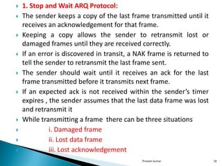  1. Stop and Wait ARQ Protocol:
 The sender keeps a copy of the last frame transmitted until it
receives an acknowledgement for that frame.
 Keeping a copy allows the sender to retransmit lost or
damaged frames until they are received correctly.
 If an error is discovered in transit, a NAK frame is returned to
tell the sender to retransmit the last frame sent.
 The sender should wait until it receives an ack for the last
frame transmitted before it transmits next frame.
 If an expected ack is not received within the sender’s timer
expires , the sender assumes that the last data frame was lost
and retransmit it
 While transmitting a frame there can be three situations
 i. Damaged frame
 ii. Lost data frame
 iii. Lost acknowledgement
Praveen kumar 18
 