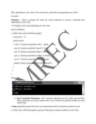 Here, depending on the value of the expression, a particular corresponding case will be
executed.
Program : Write a program for using the switch statement to execute a particular task
depending on color value.
//To display a color name depending on color value
class ColorDemo
{ public static void main(String args[])
    { char color = ‗r‘;
        switch (color)
        { case ‗r‘: System.out.println (―red‖);      break;
            case ‗g‘: System.out.println (―green‖); break;
            case ‗b‘: System.out.println (―blue‖);   break;
            case ‗y‘: System.out.println (―yellow‖); break;
            case ‗w‘: System.out.println (―white‖); break;
            default: System.out.println (―No Color Selected‖);
        }
    }
}
Output:




             Java’s Iteration Statements: Java‘s iteration statements are for, while and do-while.
              These statements are used to repeat same set of instructions specified number of times
              called loops.
A loop repeatedly executes the same set of instructions until a termination condition is met.
o while Loop: while loop repeats a group of statements as long as condition is true. Once
 