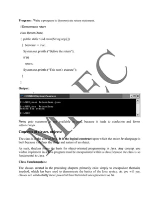 Program : Write a program to demonstrate return statement.
 //Demonstrate return
 class ReturnDemo
 { public static void main(String args[])
     { boolean t = true;
         System.out.println (―Before the return‖);
         if (t)
          return;
         System.out.println (―This won‘t execute‖);
     }
 }

Output:




Note: goto statement is not available in java, because it leads to confusion and forms
infinite loops.

Concepts of classes, objects:
The class is at the core of Java. It is the logical construct upon which the entire Javalanguage is
built because it defines the shape and nature of an object.
As such, theclass forms the basis for object-oriented programming in Java. Any concept you
wishto implement in a Java program must be encapsulated within a class.Because the class is so
fundamental to Java.

Class Fundamentals:
The classes created in the preceding chapters primarily exist simply to encapsulate themain(
)method, which has been used to demonstrate the basics of the Java syntax. As you will see,
classes are substantially more powerful than thelimited ones presented so far.
 