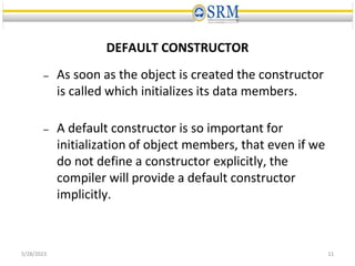 DEFAULT CONSTRUCTOR
– As soon as the object is created the constructor
is called which initializes its data members.
– A default constructor is so important for
initialization of object members, that even if we
do not define a constructor explicitly, the
compiler will provide a default constructor
implicitly.
5/28/2023 11
 