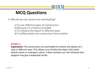 5/28/2023 34
MCQ Questions
4. Why do we use constructor overloading?
a) To use different types of constructors
b) Because it’s a feature provided
c) To initialize the object in different ways
d) To differentiate one constructor from another
Answer: c
Explanation: The constructors are overloaded to initialize the objects of a
class in different ways. This allows us to initialize the object with either
default values or used given values. If data members are not initialized then
program may give unexpected results.
 