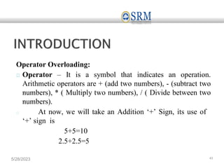 Operator Overloading:
Operator – It is a symbol that indicates an operation.
Arithmetic operators are + (add two numbers), - (subtract two
numbers), * ( Multiply two numbers), / ( Divide between two
numbers).
At now, we will take an Addition ‘+’ Sign, its use of
‘+’ sign is
5+5=10
2.5+2.5=5
5/28/2023 43
 