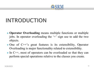❖ Operator Overloading means multiple functions or multiple
jobs. In operator overloading the ‘+’ sign use to add the two
objects.
❖ One of C++’s great features is its extensibility, Operator
Overloading is major functionality related to extensibility.
❖ In C++, most of operators can be overloaded so that they can
perform special operations relative to the classes you create.
5/28/2023 44
 