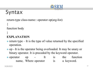 return-type class-name:: operator op(arg-list)
{
function body
}
EXPLANATION
❖ return type – It is the type of value returned by the specified
operation.
❖ op - It is the operator being overloaded. It may be unary or
binary operator. It is preceded by the keyword operator.
❖ operator op - It is the function
name, Where operator is a keyword.
5/28/2023 47
 