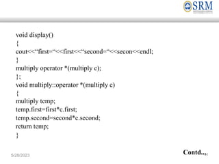 void display()
{
cout<<“first=“<<first<<“second=“<<secon<<endl;
}
multiply operator *(multiply c);
};
void multiply::operator *(multiply c)
{
multiply temp;
temp.first=first*c.first;
temp.second=second*c.second;
return temp;
}
Contd..,
5/28/2023 56
 