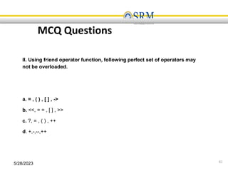 5/28/2023 61
MCQ Questions
II. Using friend operator function, following perfect set of operators may
not be overloaded.
a. = , ( ) , [ ] , ->
b. <<, = = , [ ] , >>
c. ?, = , ( ) , ++
d. +,-,--,++
 
