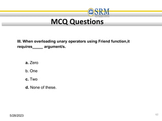 5/28/2023 62
MCQ Questions
III. When overloading unary operators using Friend function,it
requires_____ argument/s.
a. Zero
b. One
c. Two
d. None of these.
 