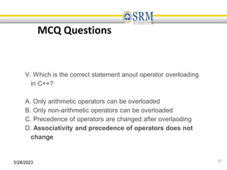 5/28/2023 67
MCQ Questions
V. Which is the correct statement anout operator overloading
in C++?
A. Only arithmetic operators can be overloaded
B. Only non-arithmetic operators can be overloaded
C. Precedence of operators are changed after overlaoding
D. Associativity and precedence of operators does not
change
 