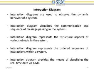 Interaction Diagram
• Interaction diagrams are used to observe the dynamic
behavior of a system.
• Interaction diagram visualizes the communication and
sequence of message passing in the system.
• Interaction diagram represents the structural aspects of
various objects in the system.
• Interaction diagram represents the ordered sequence of
interactions within a system.
• Interaction diagram provides the means of visualizing the
real time data via UML.
5/28/2023 69
 