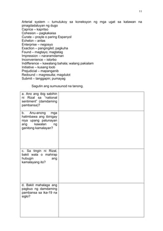   11	
  
Arterial system – tumutukoy sa koneksyon ng mga ugat sa katawan na
pinagdadaluyan ng dugo
Caprice – kapritso
Cohesion – pagkakaisa
Curate – prayle o paring Espanyol
Echelon – antas
Enterprise – negosyo
Exaction – pangingikil; pagkuha
Found – magtayo; magtatag
Impression – nararamdaman
Inconvenience – istorbo
Indifference – kawalang bahala; walang pakialam
Initiative – kusang loob
Prejudicial – mapanganib
Redound – magresulta; magdulot
Submit – tanggapin; pumayag
Sagutin ang sumusunod na tanong.
a. Ano ang ibig sabihin
ni Rizal sa “national
sentiment” (damdaming
pambansa)?
b. Anu-anong mga
halimbawa ang ibinigay
niya upang patunayan
ang kawalan ng
ganitong kamalayan?
c. Sa tingin ni Rizal,
bakit wala o mahirap
hubugin ang
kamalayang ito?
d. Bakit mahalaga ang
pagbuo ng damdaming
pambansa sa ika-19 na
siglo?
 
