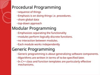 Procedural Programming
◦sequence of things
◦Emphasis is on doing things i.e. procedures.
◦share global data
◦top-down approach
Modular Programming
◦Emphasizes separating the functionality
◦modules perform logically discrete functions.
◦no interaction between modules.
◦Each module works independently
Generic Programming
◦Generic programming is about generalizing software components.
◦Algorithms are written in terms of to-be-specified-later.
◦In C++ class and function templates are particularly effective
mechanisms.
 
