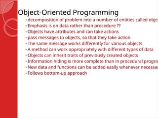 Object-Oriented Programming
◦decomposition of problem into a number of entities called objec
◦Emphasis is on data rather than procedure ??
◦Objects have attributes and can take actions
◦pass messages to objects, so that they take action
◦The same message works differently for various objects
◦A method can work appropriately with different types of data
◦Objects can inherit traits of previously created objects
◦Information hiding is more complete than in procedural program
◦New data and functions can be added easily whenever necessar
◦Follows bottom-up approach
 