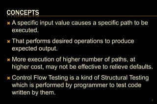 CONCEPTS
 A specific input value causes a specific path to be
executed.
 That performs desired operations to produce
expected output.
 More execution of higher number of paths, at
higher cost, may not be effective to relieve defaults.
 Control Flow Testing is a kind of Structural Testing
which is performed by programmer to test code
written by them.
3
 
