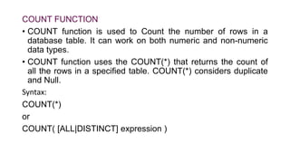 COUNT FUNCTION
• COUNT function is used to Count the number of rows in a
database table. It can work on both numeric and non-numeric
data types.
• COUNT function uses the COUNT(*) that returns the count of
all the rows in a specified table. COUNT(*) considers duplicate
and Null.
Syntax:
COUNT(*)
or
COUNT( [ALL|DISTINCT] expression )
 