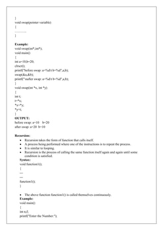 }
void swap(pointer variable)
{
………..
}
Example:
void swap(int*,int*);
void main()
{
int a=10,b=20;
clrscr();
printf("before swap: a=%dt b=%d",a,b);
swap(&a,&b);
printf("nafter swap: a=%dt b=%d",a,b);
}
void swap(int *x, int *y)
{
int t;
t=*x;
*x=*y;
*y=t;
}
OUTPUT:
before swap: a=10 b=20
after swap: a=20 b=10
Recursion:
 Recursion takes the form of function that calls itself.
 A process being performed where one of the instructions is to repeat the process.
 It is similar to looping.
 Recursion is the process of calling the same function itself again and again until some
condition is satisfied.
Syntax:
void function1();
{
---
---
function1();
}
 The above function function1() is called themselves continuously.
Example:
void main()
{
int n,f;
printf("Enter the Number:");
 
