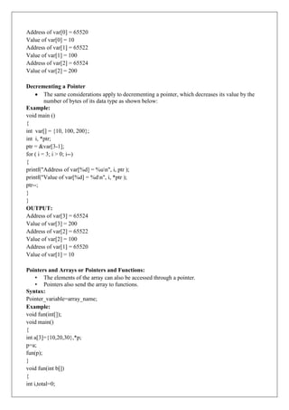 Address of var[0] = 65520
Value of var[0] = 10
Address of var[1] = 65522
Value of var[1] = 100
Address of var[2] = 65524
Value of var[2] = 200
Decrementing a Pointer
 The same considerations apply to decrementing a pointer, which decreases its value by the
number of bytes of its data type as shown below:
Example:
void main ()
{
int var[] = {10, 100, 200};
int i, *ptr;
ptr = &var[3-1];
for ( i = 3; i > 0; i--)
{
printf("Address of var[%d] = %un", i, ptr );
printf("Value of var[%d] = %dn", i, *ptr );
ptr--;
}
}
OUTPUT:
Address of var[3] = 65524
Value of var[3] = 200
Address of var[2] = 65522
Value of var[2] = 100
Address of var[1] = 65520
Value of var[1] = 10
Pointers and Arrays or Pointers and Functions:
• The elements of the array can also be accessed through a pointer.
• Pointers also send the array to functions.
Syntax:
Pointer_variable=array_name;
Example:
void fun(int[]);
void main()
{
int a[3]={10,20,30},*p;
p=a;
fun(p);
}
void fun(int b[])
{
int i,total=0;
 