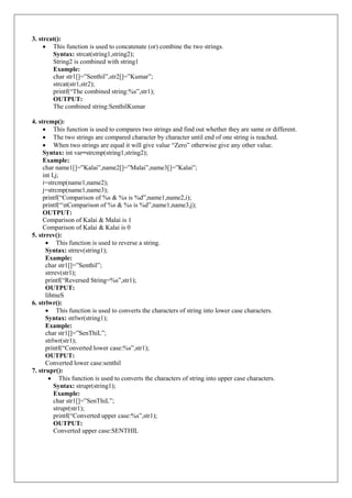 3. strcat():
 This function is used to concatenate (or) combine the two strings.
Syntax: strcat(string1,string2);
String2 is combined with string1
Example:
char str1[]=”Senthil”,str2[]=”Kumar”;
strcat(str1,str2);
printf(“The combined string:%s”,str1);
OUTPUT:
The combined string:SenthilKumar
4. strcmp():
 This function is used to compares two strings and find out whether they are same or different.
 The two strings are compared character by character until end of one string is reached.
 When two strings are equal it will give value “Zero” otherwise give any other value.
Syntax: int var=strcmp(string1,string2);
Example:
char name1[]=”Kalai”,name2[]=”Malai”,name3[]=”Kalai”;
int I,j;
i=strcmp(name1,name2);
j=strcmp(name1,name3);
printf(“Comparison of %s & %s is %d”,name1,name2,i);
printf(“nComparison of %s & %s is %d”,name1,name3,j);
OUTPUT:
Comparison of Kalai & Malai is 1
Comparison of Kalai & Kalai is 0
5. strrev():
 This function is used to reverse a string.
Syntax: strrev(string1);
Example:
char str1[]=”Senthil”;
strrev(str1);
printf(“Reversed String=%s”,str1);
OUTPUT:
lihtneS
6. strlwr():
 This function is used to converts the characters of string into lower case characters.
Syntax: strlwr(string1);
Example:
char str1[]=”SenThiL”;
strlwr(str1);
printf(“Converted lower case:%s”,str1);
OUTPUT:
Converted lower case:senthil
7. strupr():
 This function is used to converts the characters of string into upper case characters.
Syntax: strupr(string1);
Example:
char str1[]=”SenThiL”;
strupr(str1);
printf(“Converted upper case:%s”,str1);
OUTPUT:
Converted upper case:SENTHIL
 