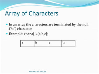 Array of Characters
 In an array the characters are terminated by the null
(‘0’) character.
 Example: char a[]={a,b,c};
a b c 0
KIRTHIKA KM /AP/CSE
 