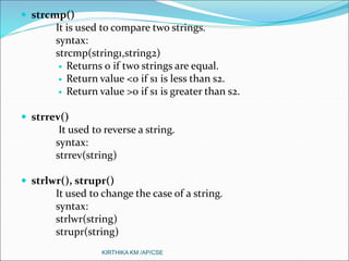  strcmp()
It is used to compare two strings.
syntax:
strcmp(string1,string2)
 Returns 0 if two strings are equal.
 Return value <0 if s1 is less than s2.
 Return value >0 if s1 is greater than s2.
 strrev()
It used to reverse a string.
syntax:
strrev(string)
 strlwr(), strupr()
It used to change the case of a string.
syntax:
strlwr(string)
strupr(string)
KIRTHIKA KM /AP/CSE
 