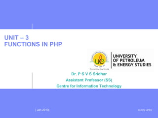 UNIT – 3
FUNCTIONS IN PHP



                             Dr. P S V S Sridhar
                          Assistant Professor (SS)
                      Centre for Information Technology




        | Jan 2013|                                       © 2012 UPES
 