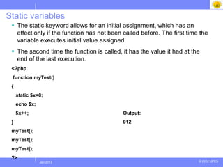 Static variables
  The static keyword allows for an initial assignment, which has an
   effect only if the function has not been called before. The first time the
   variable executes initial value assigned.
  The second time the function is called, it has the value it had at the
   end of the last execution.
 <?php
 function myTest()
 {
     static $x=0;
     echo $x;
     $x++;                                  Output:
 }                                          012
 myTest();
 myTest();
 myTest();
 ?>
                Jul 2012
                 Jan 2013                                                © 2012 UPES
 