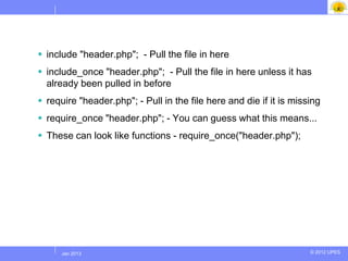  include "header.php"; - Pull the file in here
 include_once "header.php"; - Pull the file in here unless it has
  already been pulled in before
 require "header.php"; - Pull in the file here and die if it is missing
 require_once "header.php"; - You can guess what this means...
 These can look like functions - require_once("header.php");




     Jul 2012
      Jan 2013                                                       © 2012 UPES
 