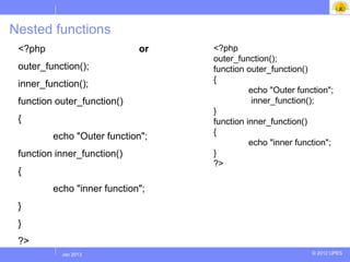 Nested functions
 <?php                       or   <?php
                                  outer_function();
 outer_function();                function outer_function()
                                  {
 inner_function();
                                            echo "Outer function";
 function outer_function()                   inner_function();
                                  }
 {                                function inner_function()
                                  {
         echo "Outer function";
                                            echo "inner function";
 function inner_function()        }
                                  ?>
 {
         echo "inner function";
 }
 }
 ?>
          Jul 2012
           Jan 2013                                         © 2012 UPES
 