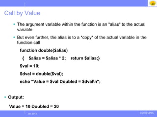 Call by Value
     The argument variable within the function is an "alias" to the actual
      variable
     But even further, the alias is to a *copy* of the actual variable in the
      function call
       function double($alias)
         {     $alias = $alias * 2;   return $alias;}
       $val = 10;
       $dval = double($val);
       echo "Value = $val Doubled = $dvaln";


 Output:

  Value = 10 Doubled = 20
             Jul 2012
              Jan 2013                                                    © 2012 UPES
 