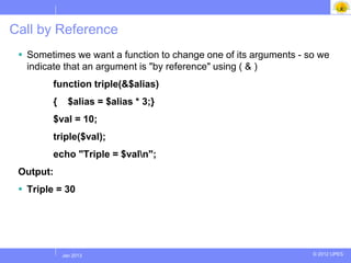 Call by Reference
  Sometimes we want a function to change one of its arguments - so we
   indicate that an argument is "by reference" using ( & )
        function triple(&$alias)
        {      $alias = $alias * 3;}
        $val = 10;
        triple($val);
        echo "Triple = $valn";
 Output:
  Triple = 30




            Jul 2012
             Jan 2013                                             © 2012 UPES
 