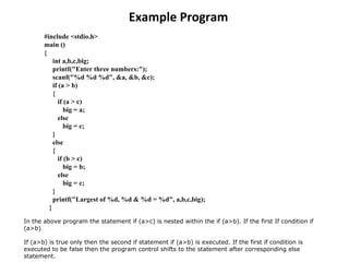 Example Program #include <stdio.h>  main () {        int a,b,c,big;        printf(&quot;Enter three numbers:&quot;);        scanf(&quot;%d %d %d&quot;, &a, &b, &c);       if (a > b)  {        if (a > c)           big = a;        else big = c;  }       else  { if (b > c)           big = b;         else big = c;  }       printf(&quot;Largest of %d, %d & %d = %d&quot;, a,b,c,big);      } In the above program the statement if (a>c) is nested within the if (a>b). If the first If condition if (a>b)  If (a>b) is true only then the second if statement if (a>b) is executed. If the first if condition is executed to be false then the program control shifts to the statement after corresponding else statement.  