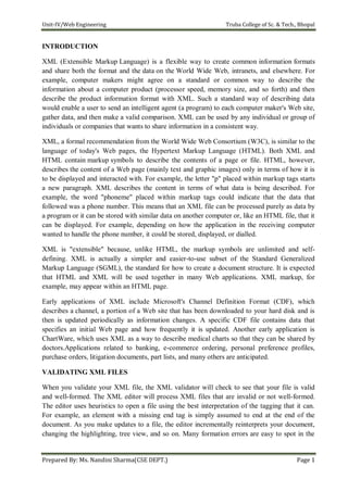 Unit-IV/Web Engineering Truba College of Sc. & Tech., Bhopal
Prepared By: Ms. Nandini Sharma(CSE DEPT.) Page 1
INTRODUCTION
XML (Extensible Markup Language) is a flexible way to create common information formats
and share both the format and the data on the World Wide Web, intranets, and elsewhere. For
example, computer makers might agree on a standard or common way to describe the
information about a computer product (processor speed, memory size, and so forth) and then
describe the product information format with XML. Such a standard way of describing data
would enable a user to send an intelligent agent (a program) to each computer maker's Web site,
gather data, and then make a valid comparison. XML can be used by any individual or group of
individuals or companies that wants to share information in a consistent way.
XML, a formal recommendation from the World Wide Web Consortium (W3C), is similar to the
language of today's Web pages, the Hypertext Markup Language (HTML). Both XML and
HTML contain markup symbols to describe the contents of a page or file. HTML, however,
describes the content of a Web page (mainly text and graphic images) only in terms of how it is
to be displayed and interacted with. For example, the letter "p" placed within markup tags starts
a new paragraph. XML describes the content in terms of what data is being described. For
example, the word "phoneme" placed within markup tags could indicate that the data that
followed was a phone number. This means that an XML file can be processed purely as data by
a program or it can be stored with similar data on another computer or, like an HTML file, that it
can be displayed. For example, depending on how the application in the receiving computer
wanted to handle the phone number, it could be stored, displayed, or dialled.
XML is "extensible" because, unlike HTML, the markup symbols are unlimited and self-
defining. XML is actually a simpler and easier-to-use subset of the Standard Generalized
Markup Language (SGML), the standard for how to create a document structure. It is expected
that HTML and XML will be used together in many Web applications. XML markup, for
example, may appear within an HTML page.
Early applications of XML include Microsoft's Channel Definition Format (CDF), which
describes a channel, a portion of a Web site that has been downloaded to your hard disk and is
then is updated periodically as information changes. A specific CDF file contains data that
specifies an initial Web page and how frequently it is updated. Another early application is
ChartWare, which uses XML as a way to describe medical charts so that they can be shared by
doctors.Applications related to banking, e-commerce ordering, personal preference profiles,
purchase orders, litigation documents, part lists, and many others are anticipated.
VALIDATING XML FILES
When you validate your XML file, the XML validator will check to see that your file is valid
and well-formed. The XML editor will process XML files that are invalid or not well-formed.
The editor uses heuristics to open a file using the best interpretation of the tagging that it can.
For example, an element with a missing end tag is simply assumed to end at the end of the
document. As you make updates to a file, the editor incrementally reinterprets your document,
changing the highlighting, tree view, and so on. Many formation errors are easy to spot in the
 