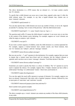 Unit-IV/Web Engineering Truba College of Sc. & Tech., Bhopal
Prepared By: Ms. Nandini Sharma(CSE DEPT.) Page 4
The above declaration in a DTD means that an element <a>...</a> must contain exactly
one <b> element.
To specify that a child element can occur one or more times, append a plus sign (+) after the
child element name. For example, to say that a <squid> element may contain one or
more <tentacle> elements:
<!ELEMENT squid (tentacle+)>
You can also specify that a child element can occur any number of times, or not at all. Append
an asterisk (*), meaning ―zero or more of the previous,‖ after the child element name:
<!ELEMENT lizard (leg*)> <!-- some <lizard>s have no <leg>s -->
The question-mark suffix (?) means the child element is optional: it can occur zero or one time
in the content of the element you're declaring. For example, suppose an <oven> element can
either be empty or contain a <pie> element:
<!ELEMENT oven (pie?)>
If you want a certain sequence of children, name the child elements in a comma-separated list.
For example, suppose a <memo>element must contain exactly one <from> element, then
one <to> element, one <subject>, and one <message> element:
<!ELEMENT memo (from,to,subject,message)>
But you can use the +, *, and ? operators in this declaration. For example, suppose that you want
to require that a <memo> must have<from> and <to> elements, but the <subject> element is
optional, and it can have zero or more <message> elements. You'd then declare it like this:
<!ELEMENT memo (from,to,subject?,message*)>
Sometimes you need to specify that there is a choice of children. The ―or‖ operator (|) can be
used to separate the choices. For example, suppose that a <trophy> element can have either a
child named <bowling> or a child named <tennis>. Here's how you'd declare it:
<!ELEMENT trophy (bowling|tennis)>
You can also apply the usual suffix operators to groups of elements. For example, suppose you
have an element <timerecord> that starts with a required <purpose> element, followed by zero
or more pairs of <start-time> and <end-time> records:
<!ELEMENT timerecord (purpose,(start-time,end-time)*)>
Here's another more general example:
<!ELEMENT stock ((pig|chicken|cow)*)>
The above example says a <stock> element can contain any number of the three child elements,
in any order.
 