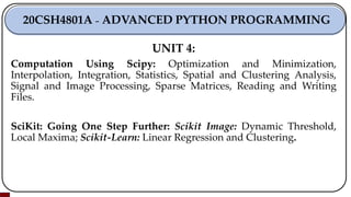 UNIT 4:
Computation Using Scipy: Optimization and Minimization,
Interpolation, Integration, Statistics, Spatial and Clustering Analysis,
Signal and Image Processing, Sparse Matrices, Reading and Writing
Files.
SciKit: Going One Step Further: Scikit Image: Dynamic Threshold,
Local Maxima; Scikit-Learn: Linear Regression and Clustering.
20CSH4801A ₋ ADVANCED PYTHON PROGRAMMING
 
