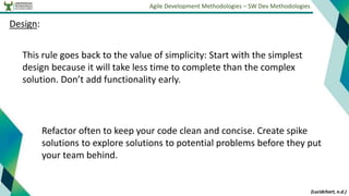Agile Development Methodologies – SW Dev Methodologies
Design:
This rule goes back to the value of simplicity: Start with the simplest
design because it will take less time to complete than the complex
solution. Don’t add functionality early.
(Lucidchart, n.d.)
Refactor often to keep your code clean and concise. Create spike
solutions to explore solutions to potential problems before they put
your team behind.
 