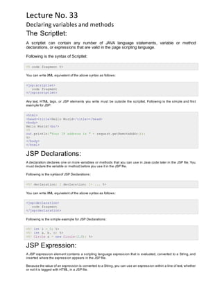 Lecture No. 33
Declaring variables and methods
The Scriptlet:
A scriptlet can contain any number of JAVA language statements, variable or method
declarations, or expressions that are valid in the page scripting language.
Following is the syntax of Scriptlet:
<% code fragment %>
You can write XML equivalent of the above syntax as follows:
<jsp:scriptlet>
code fragment
</jsp:scriptlet>
Any text, HTML tags, or JSP elements you write must be outside the scriptlet. Following is the simple and first
example for JSP:
<html>
<head><title>Hello World</title></head>
<body>
Hello World!<br/>
<%
out.println("Your IP address is " + request.getRemoteAddr());
%>
</body>
</html>
JSP Declarations:
A declaration declares one or more variables or methods that you can use in Java code later in the JSP file. You
must declare the variable or method before you use it in the JSP file.
Following is the syntax of JSP Declarations:
<%! declaration; [ declaration; ]+ ... %>
You can write XML equivalent of the above syntax as follows:
<jsp:declaration>
code fragment
</jsp:declaration>
Following is the simple example for JSP Declarations:
<%! int i = 0; %>
<%! int a, b, c; %>
<%! Circle a = new Circle(2.0); %>
JSP Expression:
A JSP expression element contains a scripting language expression that is evaluated, converted to a String, and
inserted where the expression appears in the JSP file.
Because the value of an expression is converted to a String, you can use an expression within a line of text, whether
or not it is tagged with HTML, in a JSP file.
 
