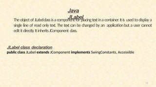 16
Theobjectof JLabelclassisa componentfor placingtextina container.Itis usedto displaya
single line of read only text. The text can be changed by an applicationbut a user cannot
edititdirectly.ItinheritsJComponent class.
Java
JLabel
JLabel class declaration
public class JLabel extends JComponent implements SwingConstants, Accessible
 