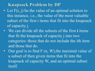 • Let F(i, j) be the value of an optimal solution to
this instance, i.e., the value of the most valuable
subset of the first i items that fit into the knapsack
of capacity j.
• We can divide all the subsets of the first i items
that fit the knapsack of capacity j into two
categories: those that do not include the ith item
and those that do.
• Our goal is to find F (n, W),the maximal value of
a subset of then given items that fit into the
knapsack of capacity W, and an optimal subset
itself.
Knapsack Problem by DP
 
