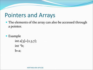 Pointers and Arrays
 The elements of the array can also be accessed through
a pointer.
 Example
int a[3]={2,3,7};
int *b;
b=a;
KIRTHIKA KM /AP/CSE
 