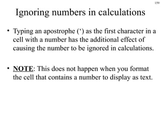 159

Ignoring numbers in calculations
• Typing an apostrophe (‘) as the first character in a
cell with a number has the additional effect of
causing the number to be ignored in calculations.
• NOTE: This does not happen when you format
the cell that contains a number to display as text.

 
