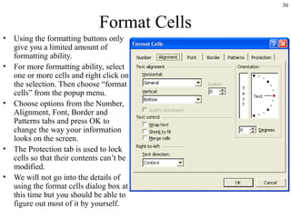 30

Format Cells
•
•

•

•
•

Using the formatting buttons only
give you a limited amount of
formatting ability.
For more formatting ability, select
one or more cells and right click on
the selection. Then choose “format
cells” from the popup menu.
Choose options from the Number,
Alignment, Font, Border and
Patterns tabs and press OK to
change the way your information
looks on the screen.
The Protection tab is used to lock
cells so that their contents can’t be
modified.
We will not go into the details of
using the format cells dialog box at
this time but you should be able to
figure out most of it by yourself.

 