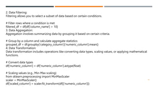 2. Data Filtering:
Filtering allows you to select a subset of data based on certain conditions.
# Filter rows where a condition is met
filtered_df = df[df['column_name'] > 10]
3. Data Aggregation:
Aggregation involves summarizing data by grouping it based on certain criteria.
# Group by a column and calculate aggregate statistics
grouped_df = df.groupby('category_column')['numeric_column'].mean()
4. Data Transformation:
Data transformation includes operations like converting data types, scaling values, or applying mathematical
functions.
# Convert data types
df['numeric_column'] = df['numeric_column'].astype(float)
# Scaling values (e.g., Min-Max scaling)
from sklearn.preprocessing import MinMaxScaler
scaler = MinMaxScaler()
df['scaled_column'] = scaler.fit_transform(df[['numeric_column']])
18
 