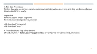 7. Text Data Processing:
For text data, you can perform transformations such as tokenization, stemming, and stop-word removal using
libraries like NLTK or spaCy.
import nltk
from nltk.corpus import stopwords
from nltk.tokenize import word_tokenize
nltk.download('stopwords')
nltk.download('punkt')
# Tokenization and stop-word removal
df['text_column'] = df['text_column'].apply(lambda x: ' '.join([word for word in word_tokenize(x)
20
 