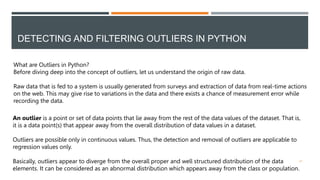 DETECTING AND FILTERING OUTLIERS IN PYTHON
What are Outliers in Python?
Before diving deep into the concept of outliers, let us understand the origin of raw data.
Raw data that is fed to a system is usually generated from surveys and extraction of data from real-time actions
on the web. This may give rise to variations in the data and there exists a chance of measurement error while
recording the data.
An outlier is a point or set of data points that lie away from the rest of the data values of the dataset. That is,
it is a data point(s) that appear away from the overall distribution of data values in a dataset.
Outliers are possible only in continuous values. Thus, the detection and removal of outliers are applicable to
regression values only.
Basically, outliers appear to diverge from the overall proper and well structured distribution of the data
elements. It can be considered as an abnormal distribution which appears away from the class or population.
21
 