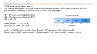 3. IQR (Interquartile Range) Method:
The IQR method involves calculating the IQR (the difference between the 75th percentile and the 25th
percentile) and identifying outliers as values outside a specified range.
Q1 = df['column_name'].quantile(0.25)
Q3 = df['column_name'].quantile(0.75)
IQR = Q3 - Q1
lower_bound = Q1 - 1.5 * IQR
upper_bound = Q3 + 1.5 * IQR
outliers = df[(df['column_name'] < lower_bound) | (df['column_name'] > upper_bound)]
filtered_data = df[(df['column_name'] >= lower_bound) & (df['column_name'] <= upper_bound)]
24
 