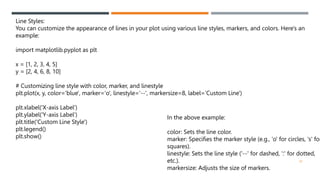 42
Line Styles:
You can customize the appearance of lines in your plot using various line styles, markers, and colors. Here's an
example:
import matplotlib.pyplot as plt
x = [1, 2, 3, 4, 5]
y = [2, 4, 6, 8, 10]
# Customizing line style with color, marker, and linestyle
plt.plot(x, y, color='blue', marker='o', linestyle='--', markersize=8, label='Custom Line')
plt.xlabel('X-axis Label')
plt.ylabel('Y-axis Label')
plt.title('Custom Line Style')
plt.legend()
plt.show()
In the above example:
color: Sets the line color.
marker: Specifies the marker style (e.g., 'o' for circles, 's' for
squares).
linestyle: Sets the line style ('--' for dashed, ':' for dotted,
etc.).
markersize: Adjusts the size of markers.
 
